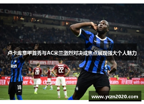 卢卡库意甲首秀与AC米兰激烈对决成焦点展现强大个人魅力