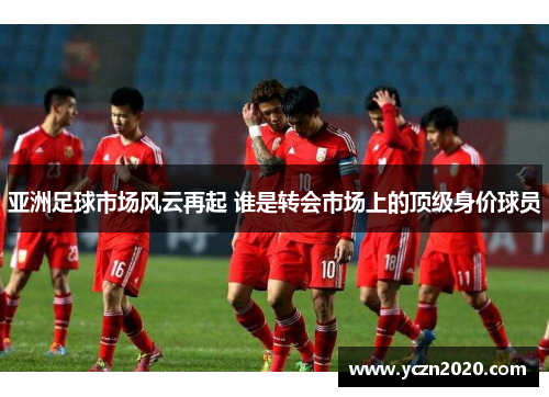 亚洲足球市场风云再起 谁是转会市场上的顶级身价球员