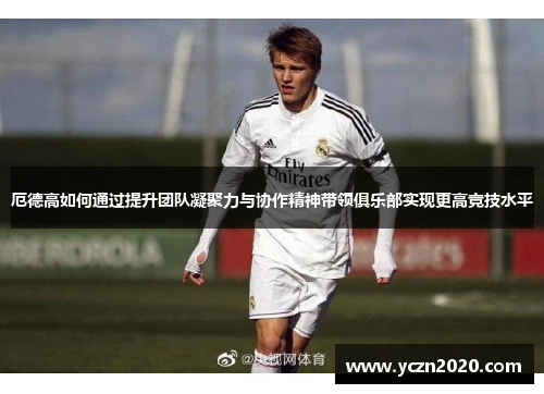 厄德高如何通过提升团队凝聚力与协作精神带领俱乐部实现更高竞技水平