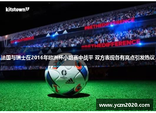 法国与瑞士在2016年欧洲杯小组赛中战平 双方表现各有亮点引发热议