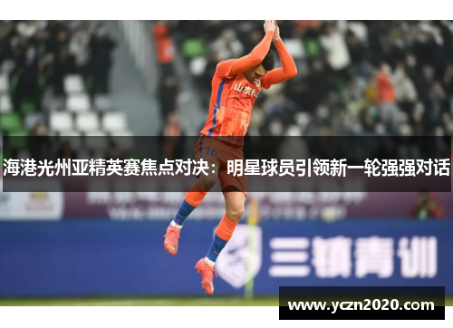 海港光州亚精英赛焦点对决：明星球员引领新一轮强强对话